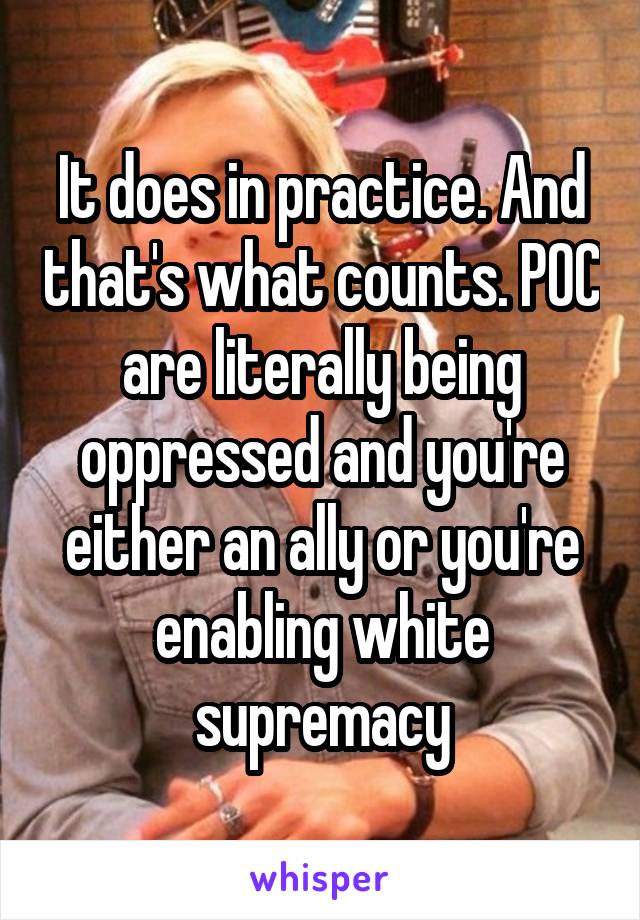 It does in practice. And that's what counts. POC are literally being oppressed and you're either an ally or you're enabling white supremacy