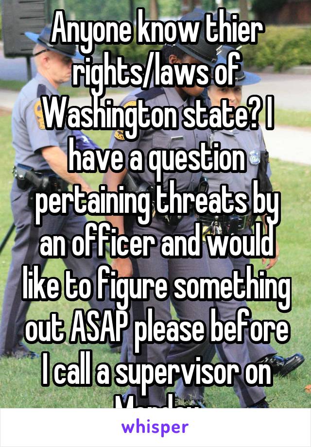 Anyone know thier rights/laws of Washington state? I have a question pertaining threats by an officer and would like to figure something out ASAP please before I call a supervisor on Monday