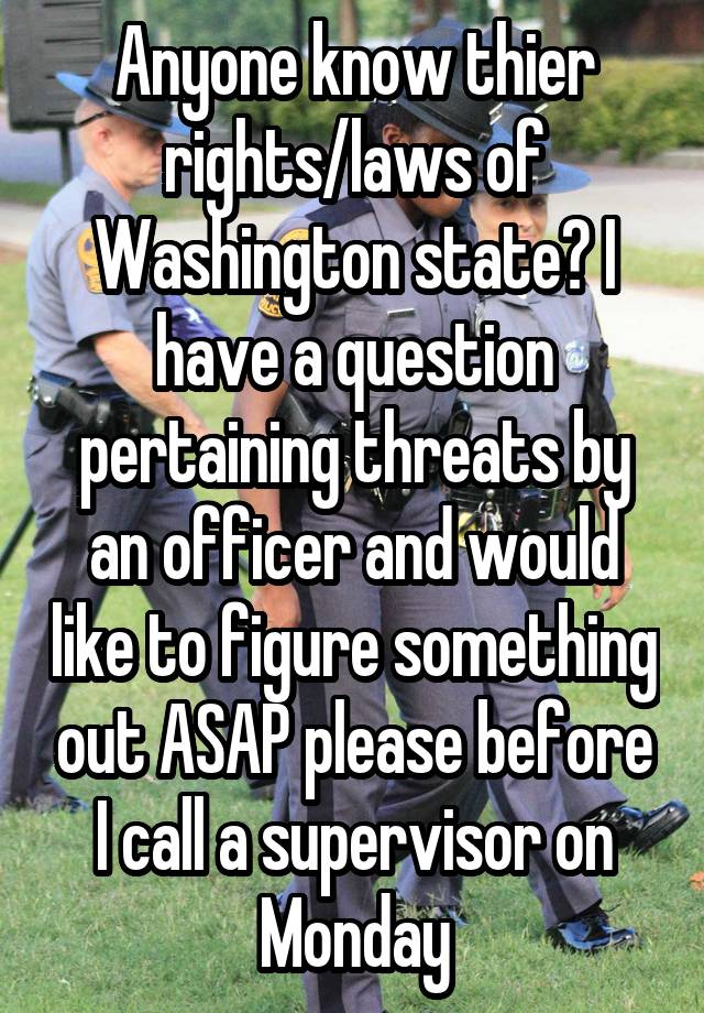 Anyone know thier rights/laws of Washington state? I have a question pertaining threats by an officer and would like to figure something out ASAP please before I call a supervisor on Monday