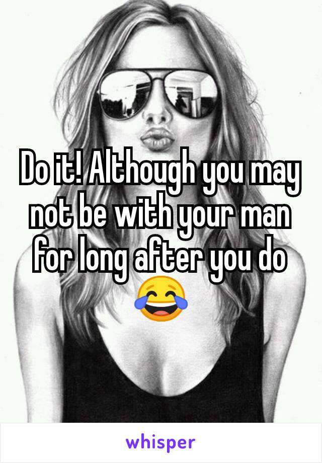 Do it! Although you may not be with your man for long after you do 😂