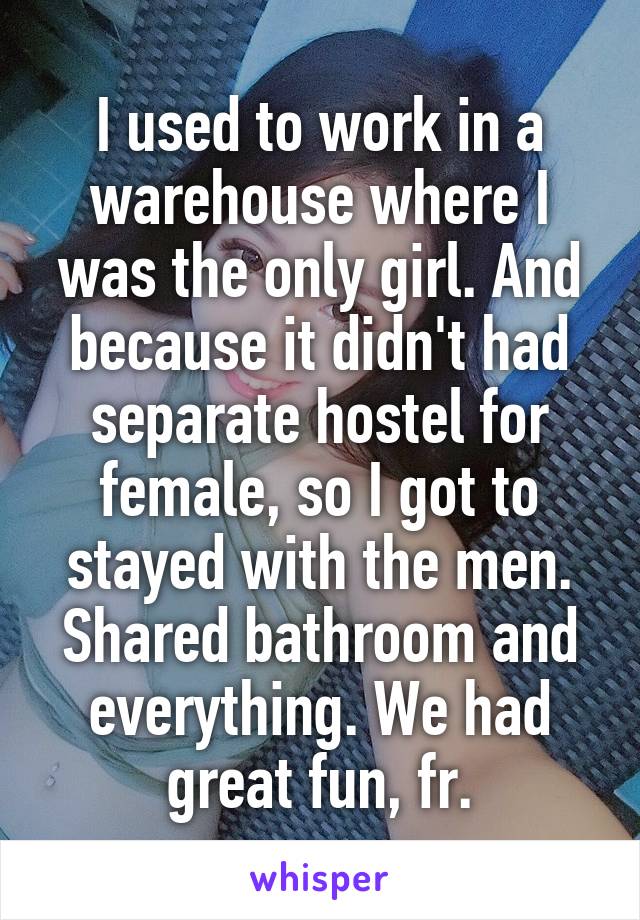 I used to work in a warehouse where I was the only girl. And because it didn't had separate hostel for female, so I got to stayed with the men.
Shared bathroom and everything. We had great fun, fr.