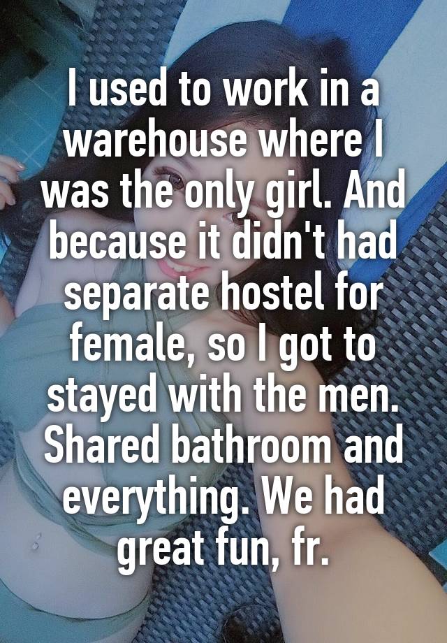 I used to work in a warehouse where I was the only girl. And because it didn't had separate hostel for female, so I got to stayed with the men.
Shared bathroom and everything. We had great fun, fr.