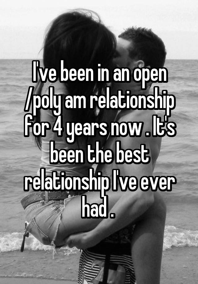 I've been in an open /poly am relationship for 4 years now . It's been the best relationship I've ever had . 