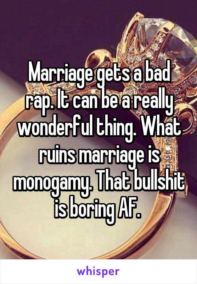 Marriage gets a bad rap. It can be a really wonderful thing. What ruins marriage is monogamy. That bullshit is boring AF. 