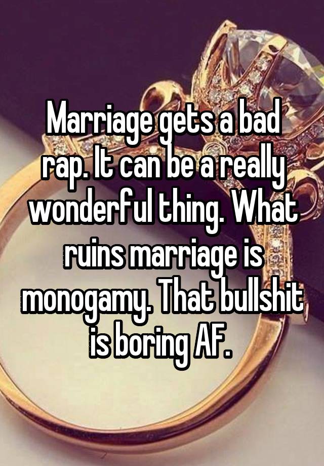 Marriage gets a bad rap. It can be a really wonderful thing. What ruins marriage is monogamy. That bullshit is boring AF. 