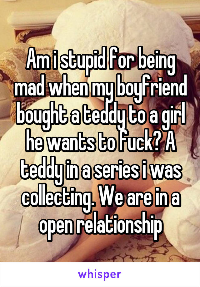 Am i stupid for being mad when my boyfriend bought a teddy to a girl he wants to fuck? A teddy in a series i was collecting. We are in a open relationship