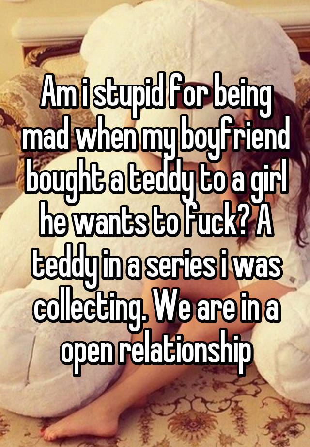 Am i stupid for being mad when my boyfriend bought a teddy to a girl he wants to fuck? A teddy in a series i was collecting. We are in a open relationship