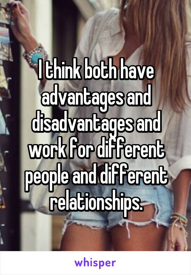 I think both have advantages and disadvantages and work for different people and different relationships.