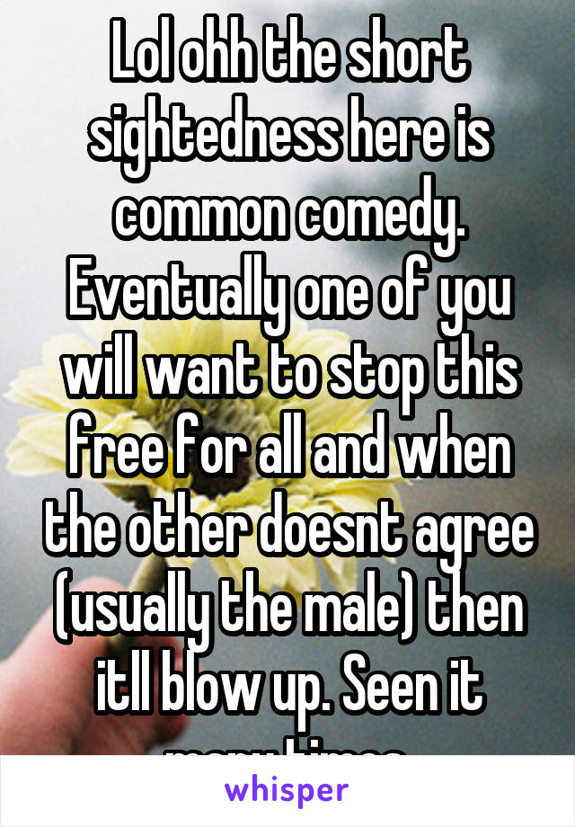 Lol ohh the short sightedness here is common comedy. Eventually one of you will want to stop this free for all and when the other doesnt agree (usually the male) then itll blow up. Seen it many times.