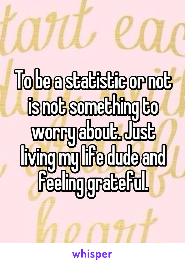 To be a statistic or not is not something to worry about. Just living my life dude and feeling grateful.