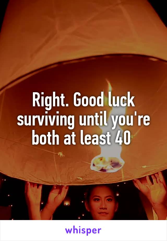 Right. Good luck surviving until you're both at least 40 