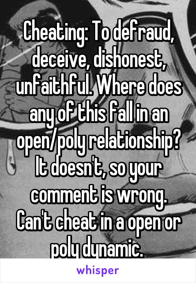 Cheating: To defraud, deceive, dishonest, unfaithful. Where does any of this fall in an open/poly relationship? It doesn't, so your comment is wrong. Can't cheat in a open or poly dynamic. 