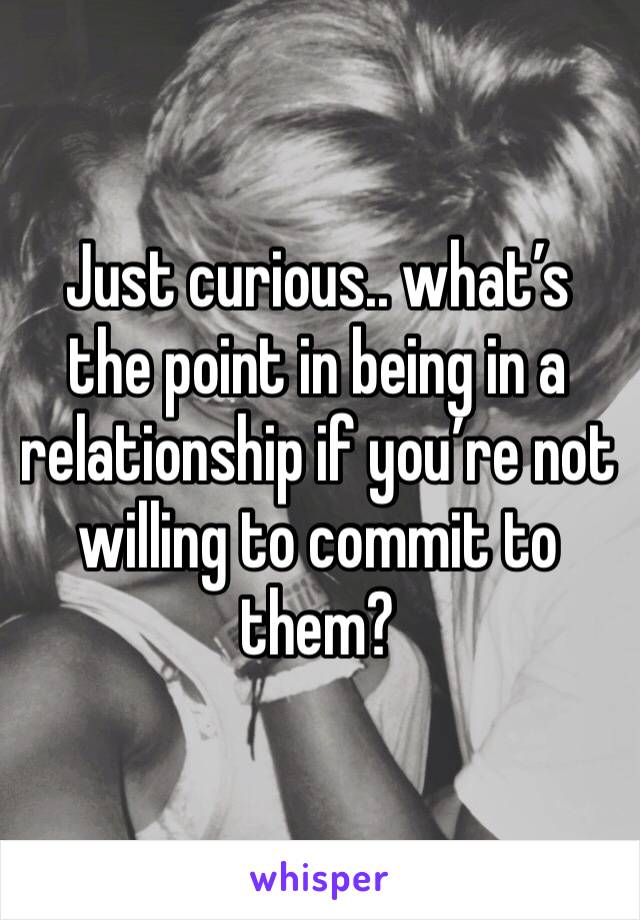 Just curious.. what’s the point in being in a relationship if you’re not willing to commit to them? 