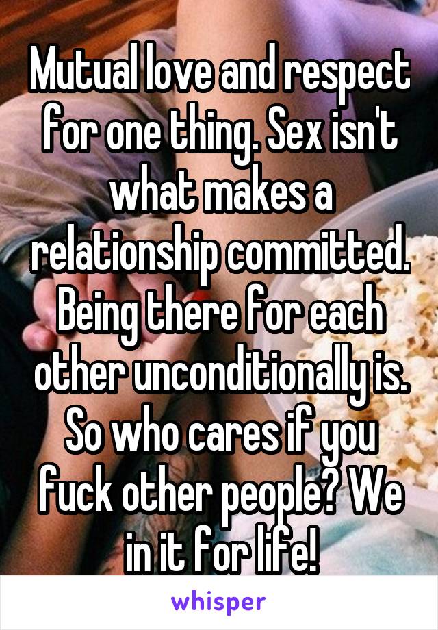 Mutual love and respect for one thing. Sex isn't what makes a relationship committed. Being there for each other unconditionally is. So who cares if you fuck other people? We in it for life!