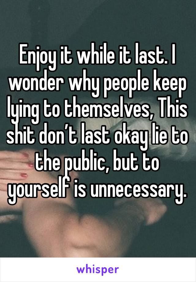 Enjoy it while it last. I wonder why people keep lying to themselves, This shit don’t last okay lie to the public, but to yourself is unnecessary.