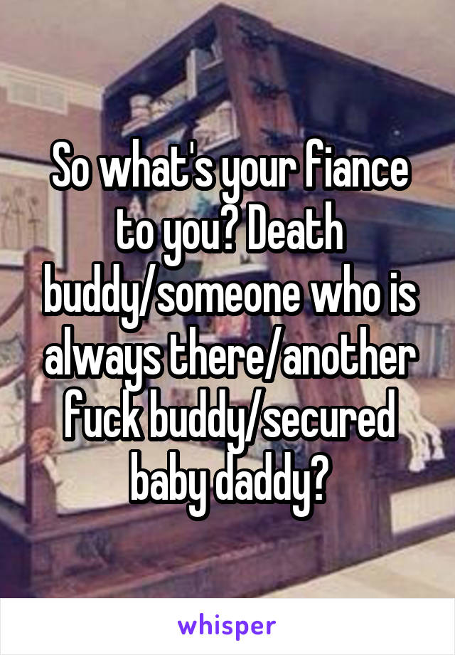 So what's your fiance to you? Death buddy/someone who is always there/another fuck buddy/secured baby daddy?