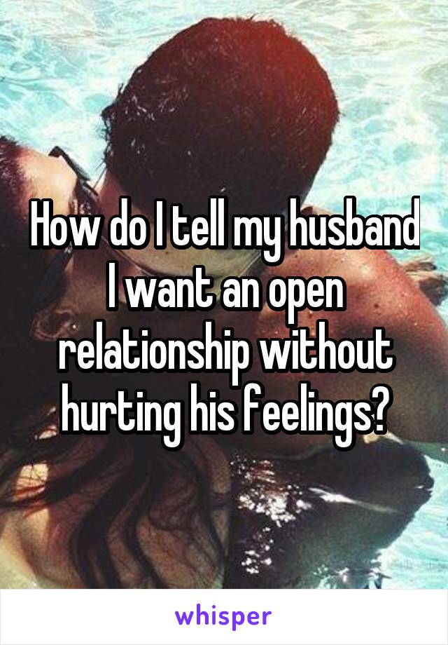 How do I tell my husband I want an open relationship without hurting his feelings?