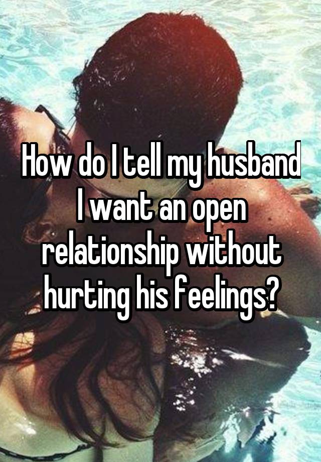 How do I tell my husband I want an open relationship without hurting his feelings?