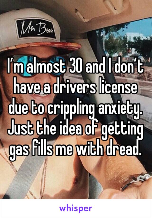 I’m almost 30 and I don’t have a drivers license due to crippling anxiety. Just the idea of getting gas fills me with dread.