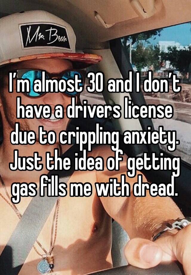 I’m almost 30 and I don’t have a drivers license due to crippling anxiety. Just the idea of getting gas fills me with dread.