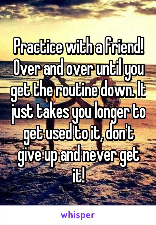 Practice with a friend! Over and over until you get the routine down. It just takes you longer to get used to it, don't give up and never get it!