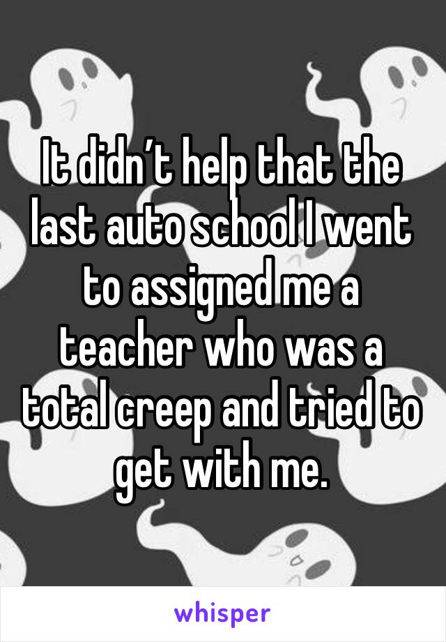 It didn’t help that the last auto school I went to assigned me a teacher who was a total creep and tried to get with me.