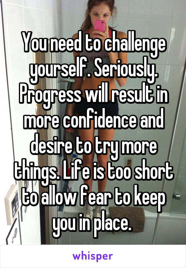 You need to challenge yourself. Seriously. Progress will result in more confidence and desire to try more things. Life is too short to allow fear to keep you in place. 