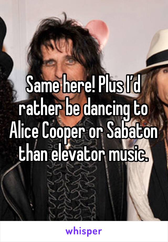 Same here! Plus I’d rather be dancing to Alice Cooper or Sabaton than elevator music.