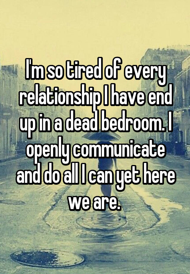 I'm so tired of every relationship I have end up in a dead bedroom. I openly communicate and do all I can yet here we are. 