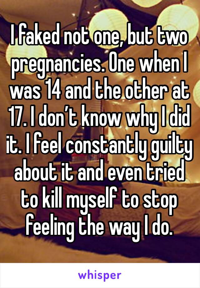 I faked not one, but two pregnancies. One when I was 14 and the other at 17. I don’t know why I did it. I feel constantly guilty about it and even tried to kill myself to stop feeling the way I do.