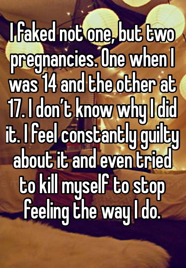 I faked not one, but two pregnancies. One when I was 14 and the other at 17. I don’t know why I did it. I feel constantly guilty about it and even tried to kill myself to stop feeling the way I do.