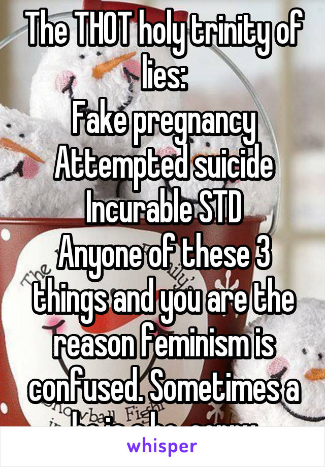 The THOT holy trinity of lies:
Fake pregnancy
Attempted suicide
Incurable STD
Anyone of these 3 things and you are the reason feminism is confused. Sometimes a ho is a ho. sorry