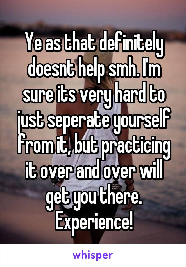 Ye as that definitely doesnt help smh. I'm sure its very hard to just seperate yourself from it, but practicing it over and over will get you there. Experience!