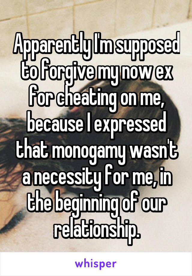 Apparently I'm supposed to forgive my now ex for cheating on me, because I expressed that monogamy wasn't a necessity for me, in the beginning of our relationship.