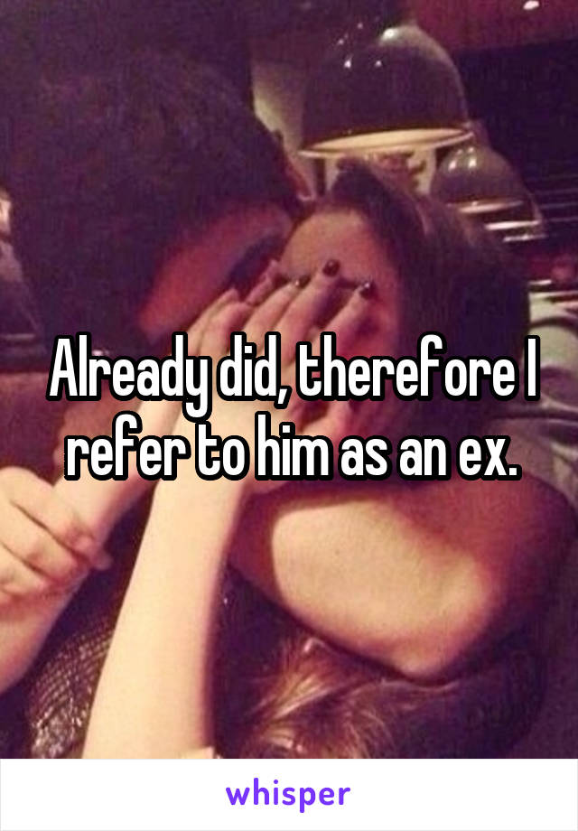 Already did, therefore I refer to him as an ex.