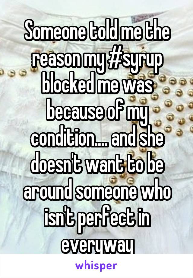 Someone told me the reason my #syrup blocked me was because of my condition.... and she doesn't want to be around someone who isn't perfect in everyway