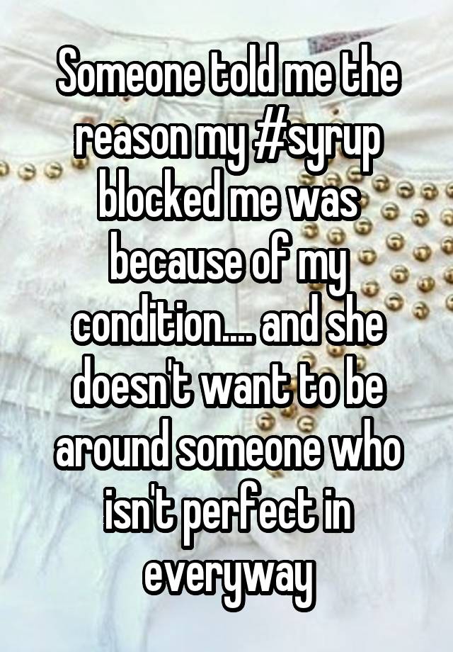 Someone told me the reason my #syrup blocked me was because of my condition.... and she doesn't want to be around someone who isn't perfect in everyway