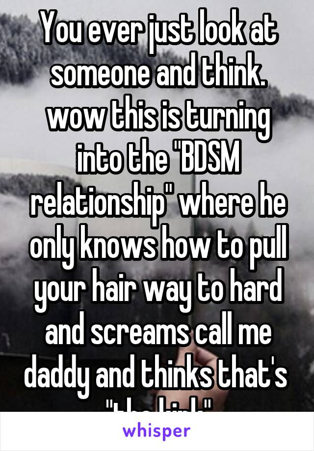 You ever just look at someone and think. wow this is turning into the "BDSM relationship" where he only knows how to pull your hair way to hard and screams call me daddy and thinks that's  "the kink"