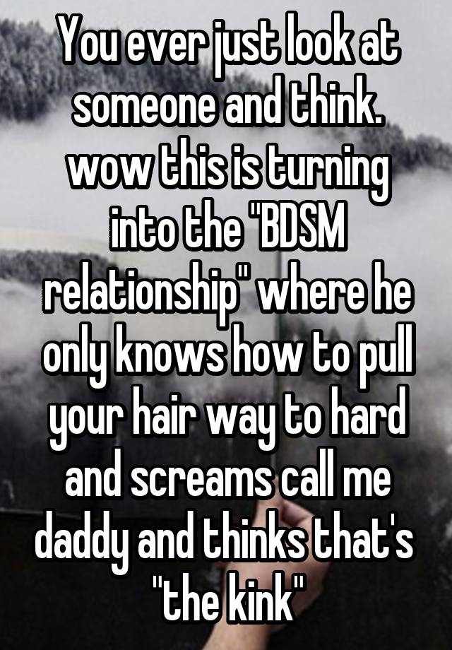 You ever just look at someone and think. wow this is turning into the "BDSM relationship" where he only knows how to pull your hair way to hard and screams call me daddy and thinks that's  "the kink"