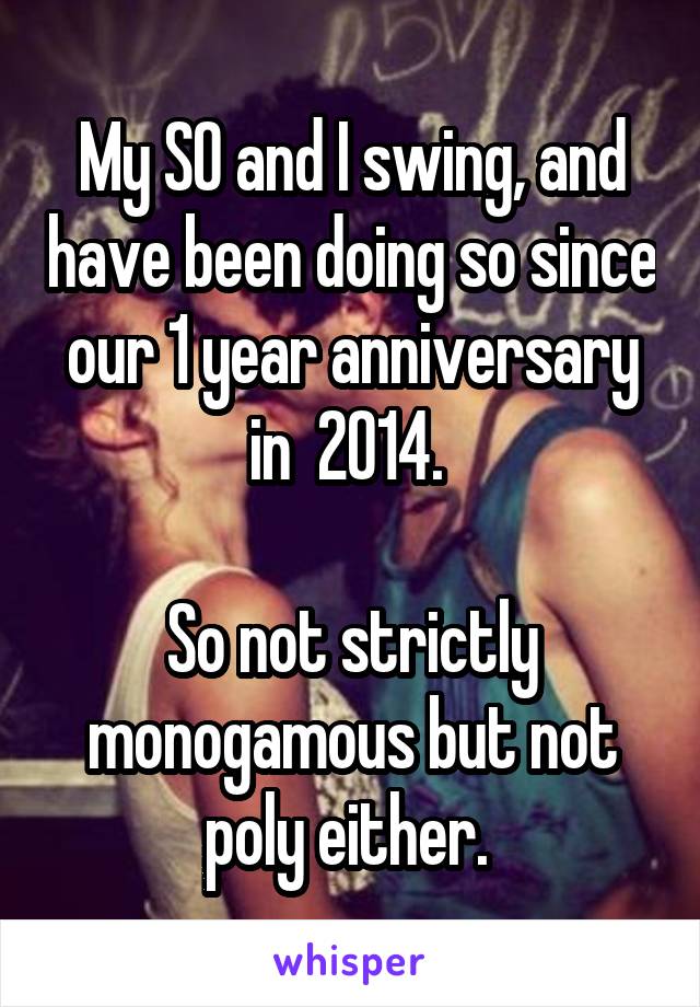 My SO and I swing, and have been doing so since our 1 year anniversary in  2014. 

So not strictly monogamous but not poly either. 