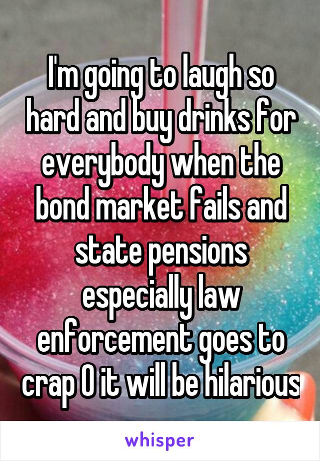 I'm going to laugh so hard and buy drinks for everybody when the bond market fails and state pensions especially law enforcement goes to crap 0 it will be hilarious