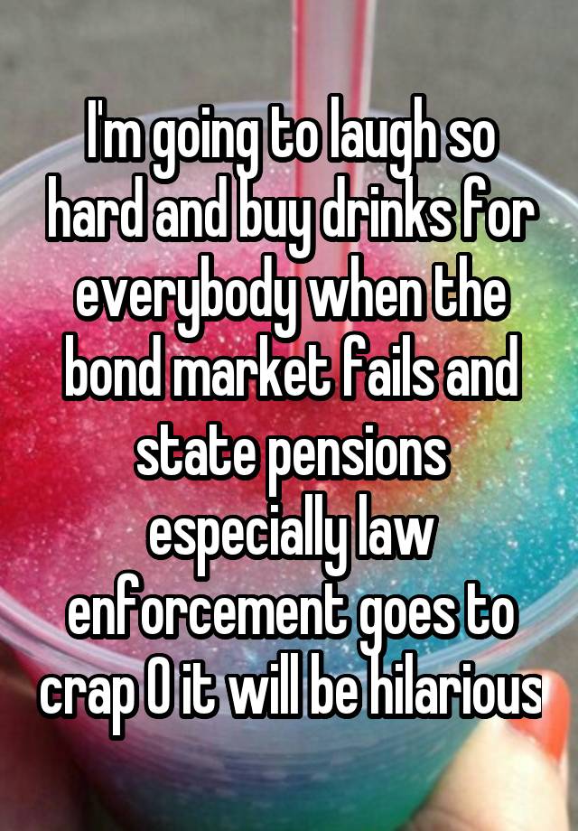 I'm going to laugh so hard and buy drinks for everybody when the bond market fails and state pensions especially law enforcement goes to crap 0 it will be hilarious