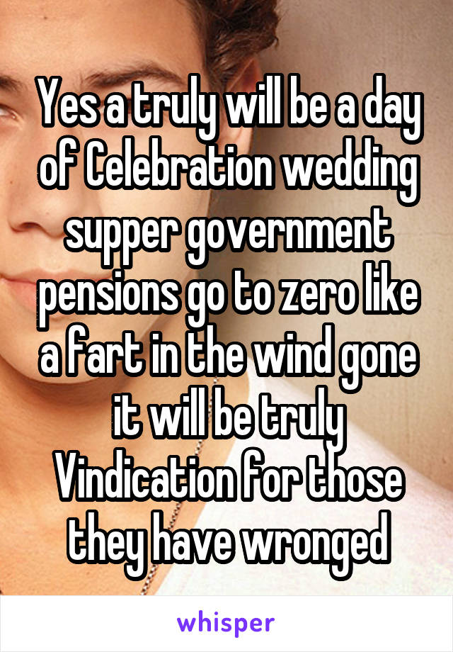 Yes a truly will be a day of Celebration wedding supper government pensions go to zero like a fart in the wind gone it will be truly Vindication for those they have wronged