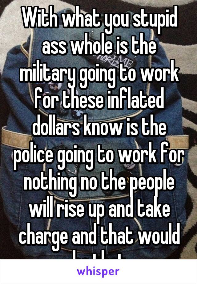 With what you stupid ass whole is the military going to work for these inflated dollars know is the police going to work for nothing no the people will rise up and take charge and that would be that