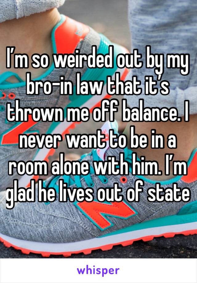 I’m so weirded out by my bro-in law that it’s thrown me off balance. I never want to be in a room alone with him. I’m glad he lives out of state 