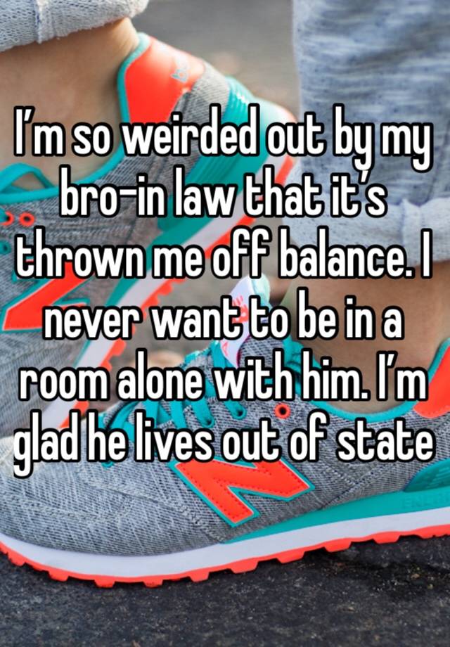 I’m so weirded out by my bro-in law that it’s thrown me off balance. I never want to be in a room alone with him. I’m glad he lives out of state 