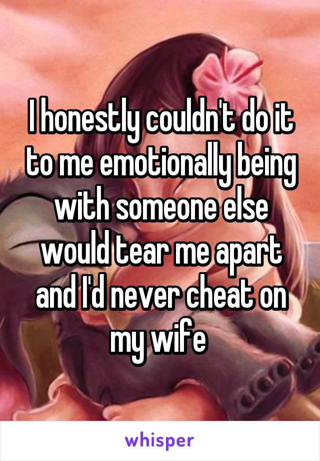 I honestly couldn't do it to me emotionally being with someone else would tear me apart and I'd never cheat on my wife 