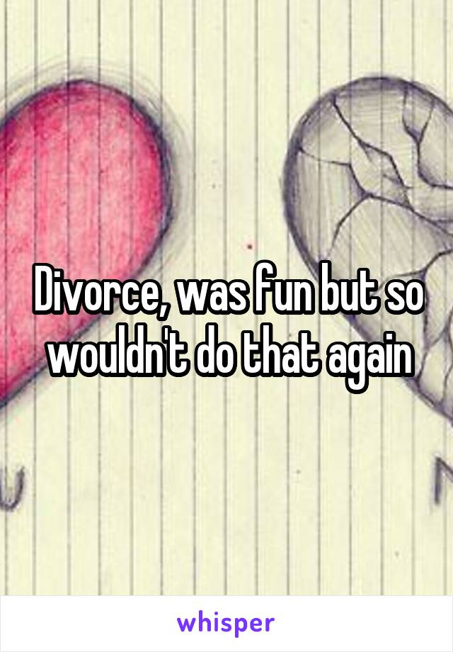 Divorce, was fun but so wouldn't do that again