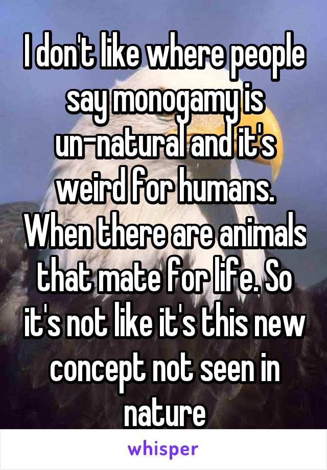 I don't like where people say monogamy is un-natural and it's weird for humans. When there are animals that mate for life. So it's not like it's this new concept not seen in nature