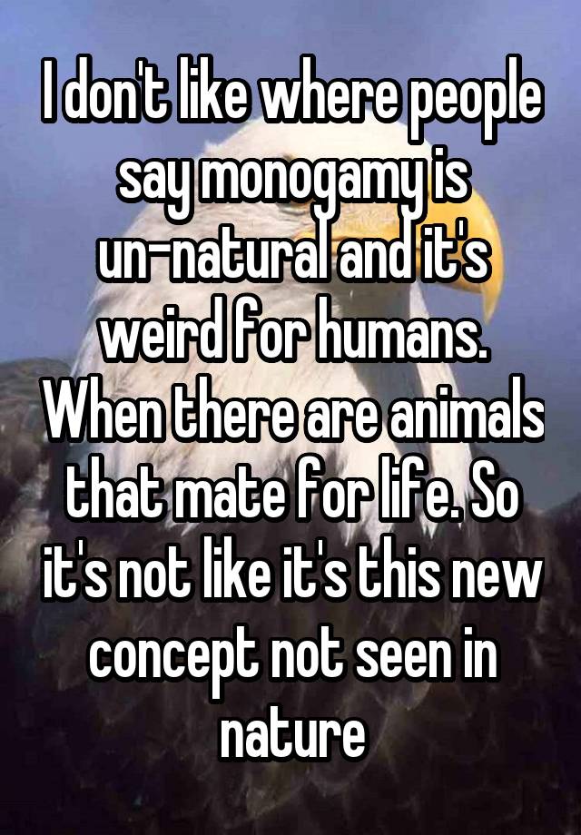 I don't like where people say monogamy is un-natural and it's weird for humans. When there are animals that mate for life. So it's not like it's this new concept not seen in nature